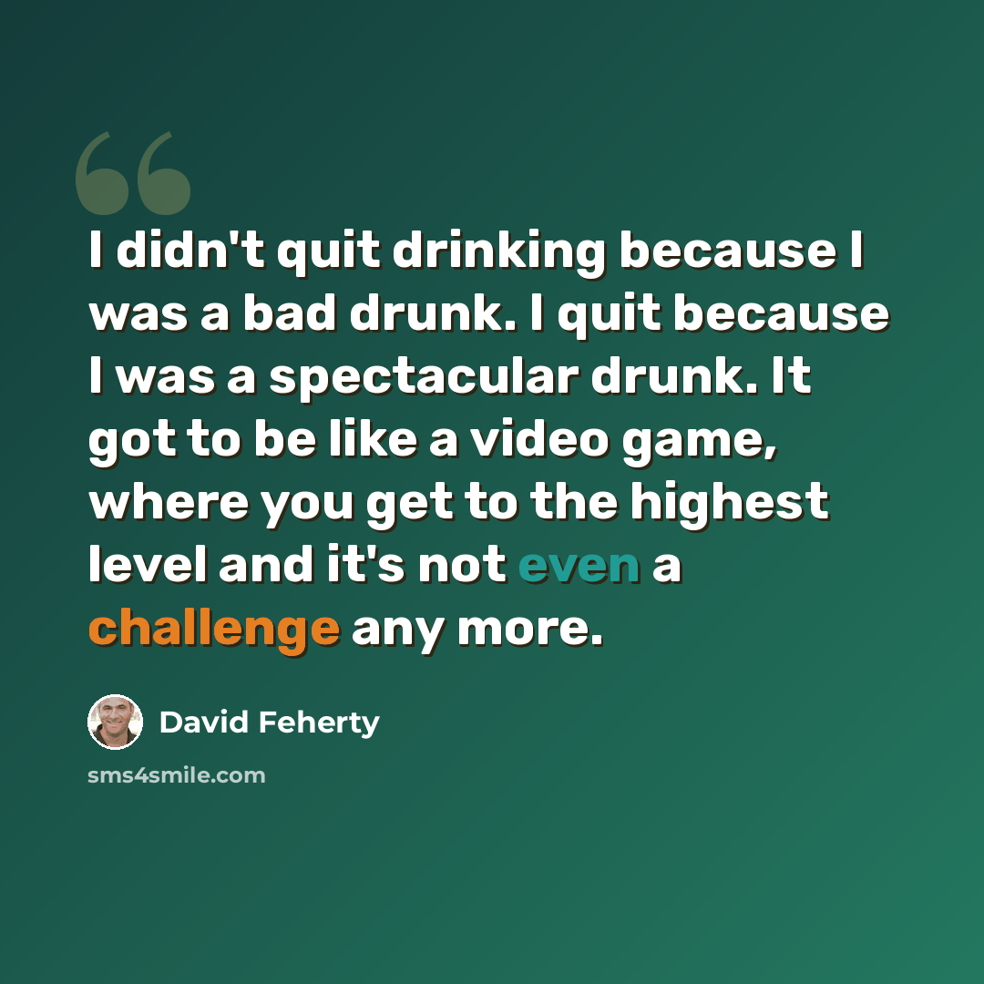 “I didn't quit drinking because I was a bad drunk. I quit because I was a spectacular drunk. It got to be like a video game, where you get to the highest level and it's not even a challenge any more.” quote by David Feherty