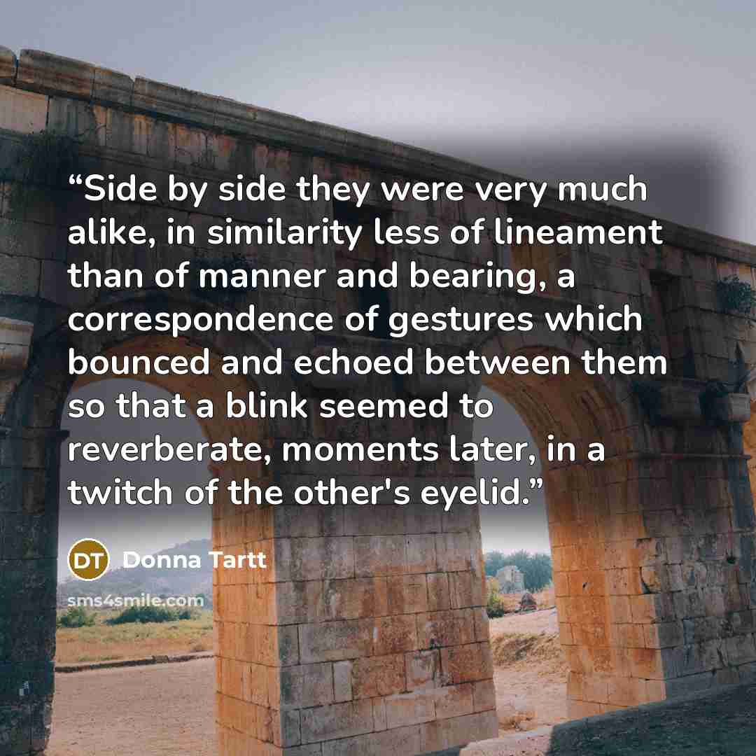 “Side by side they were very much alike, in similarity less of lineament than of manner and bearing, a correspondence of gestures which bounced and echoed between them so that a blink seemed to reverberate, moments later, in a twitch of the other's eyelid.” quote by Donna Tartt