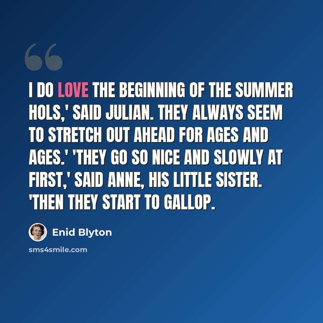 “I do love the beginning of the summer hols,' said Julian. They always seem to stretch out ahead for ages and ages.' 'They go so nice and slowly at first,' said Anne, his little sister. 'Then they start to gallop.” quote by Enid Blyton