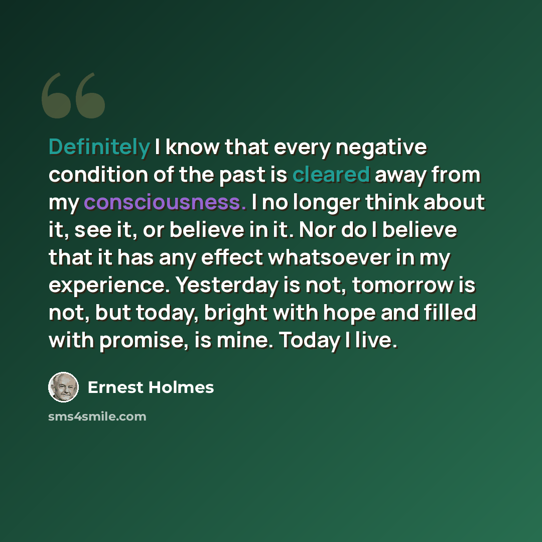 “Definitely I know that every negative condition of the past is cleared away from my consciousness. I no longer think about it, see it, or believe in it. Nor do I believe that it has any effect whatsoever in my experience. Yesterday is not, tomorrow is not, but today, bright with hope and filled…” quote by Ernest Holmes
