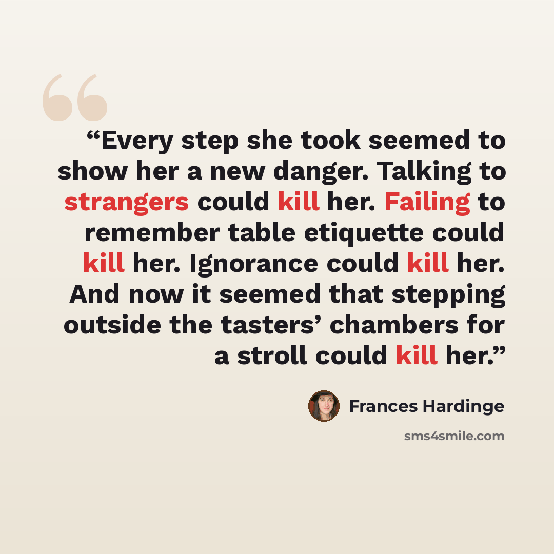 “Every step she took seemed to show her a new danger. Talking to strangers could kill her. Failing to remember table etiquette could kill her. Ignorance could kill her. And now it seemed that stepping outside the tasters’ chambers for a stroll could kill her.” quote by Frances Hardinge