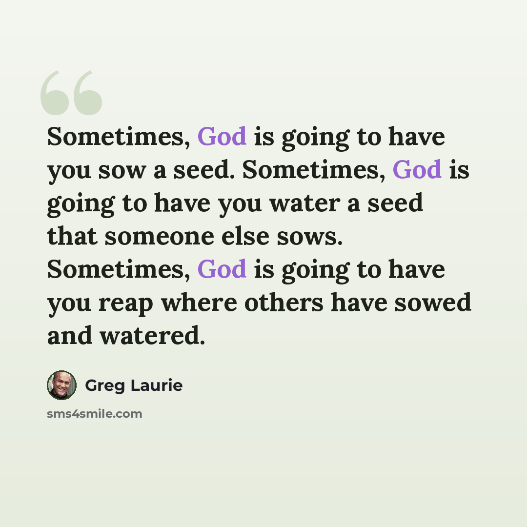 “Sometimes, God is going to have you sow a seed. Sometimes, God is going to have you water a seed that someone else sows. Sometimes, God is going to have you reap where others have sowed and watered.” quote by Greg Laurie