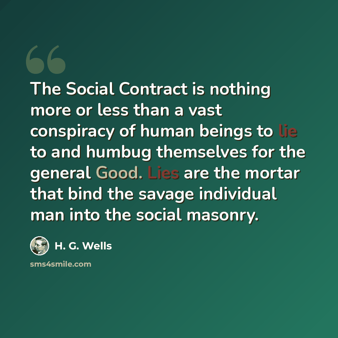 “The Social Contract is nothing more or less than a vast conspiracy of human beings to lie to and humbug themselves for the general Good. Lies are the mortar that bind the savage individual man into the social masonry.” quote by H. G. Wells