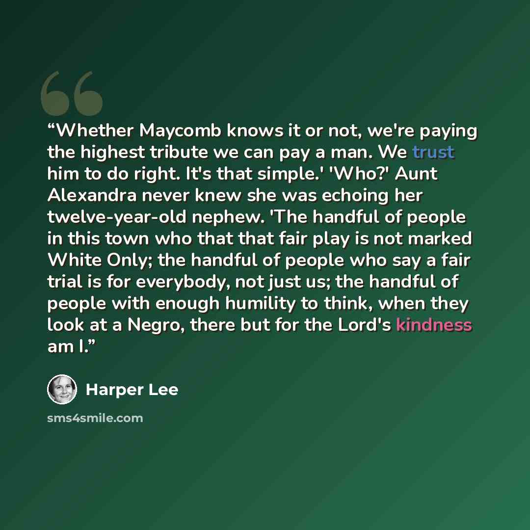 “Whether Maycomb knows it or not, we're paying the highest tribute we can pay a man. We trust him to do right. It's that simple.' 'Who?' Aunt Alexandra never knew she was echoing her twelve-year-old nephew. 'The handful of people in this town who that that fair play is not marked White Only; the…” quote by Harper Lee