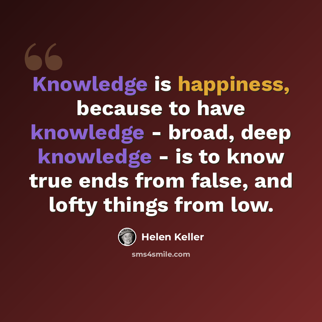 “Knowledge is happiness, because to have knowledge - broad, deep knowledge - is to know true ends from false, and lofty things from low.” quote by Helen Keller
