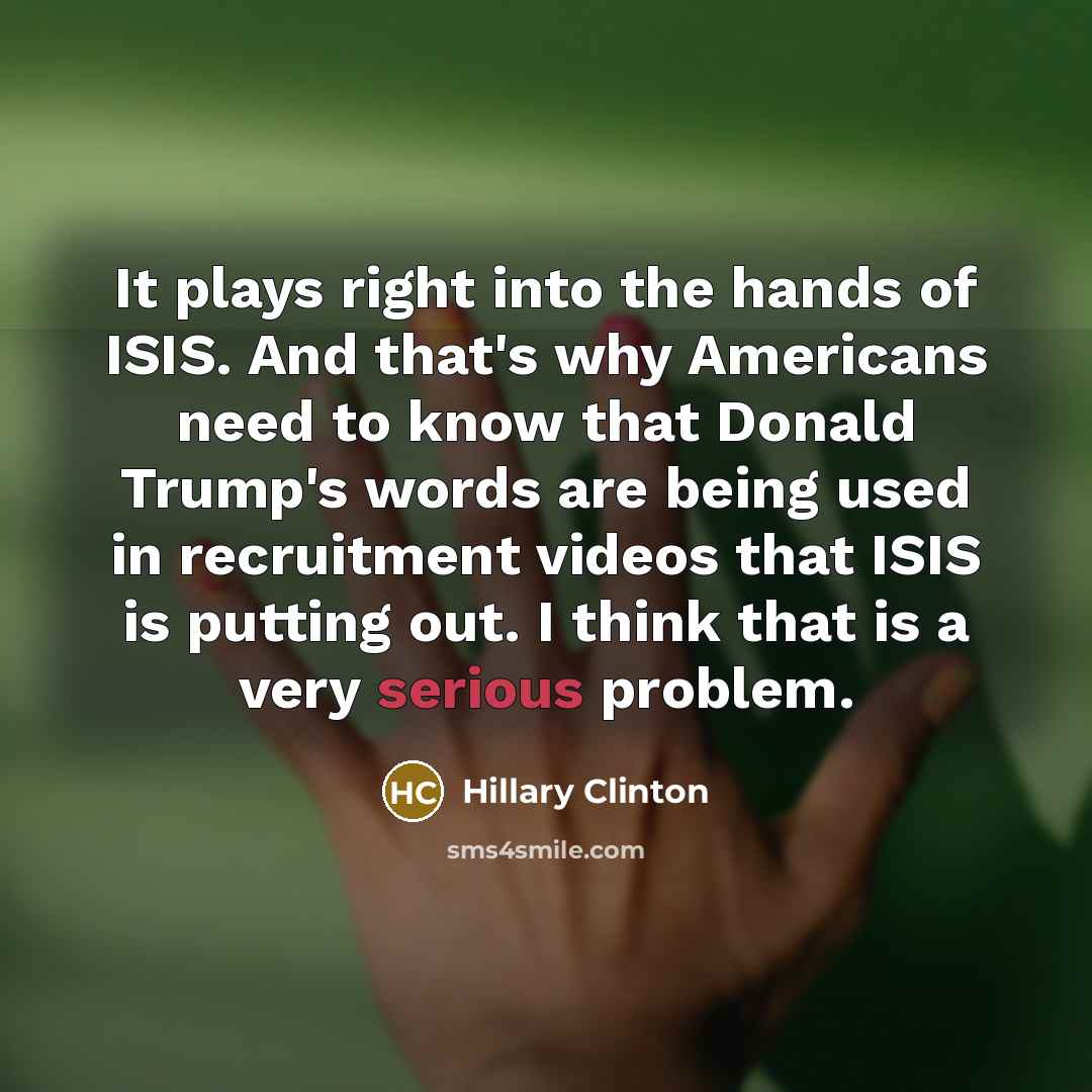 “It plays right into the hands of ISIS. And that's why Americans need to know that Donald Trump's words are being used in recruitment videos that ISIS is putting out. I think that is a very serious problem.” quote by Hillary Clinton