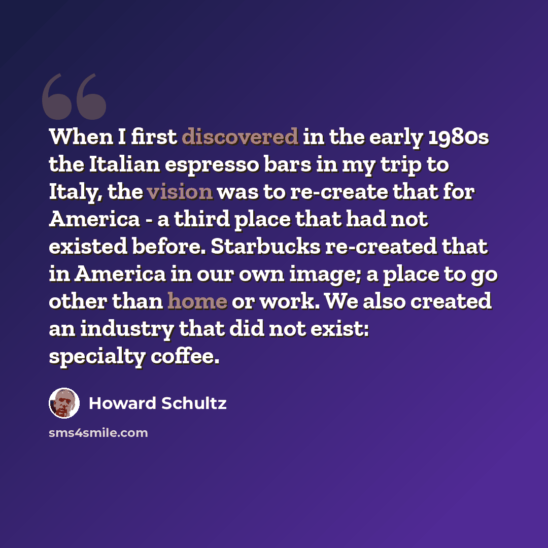 “When I first discovered in the early 1980s the Italian espresso bars in my trip to Italy, the vision was to re-create that for America - a third place that had not existed before. Starbucks re-created that in America in our own image; a place to go other than home or work. We also created an…” quote by Howard Schultz