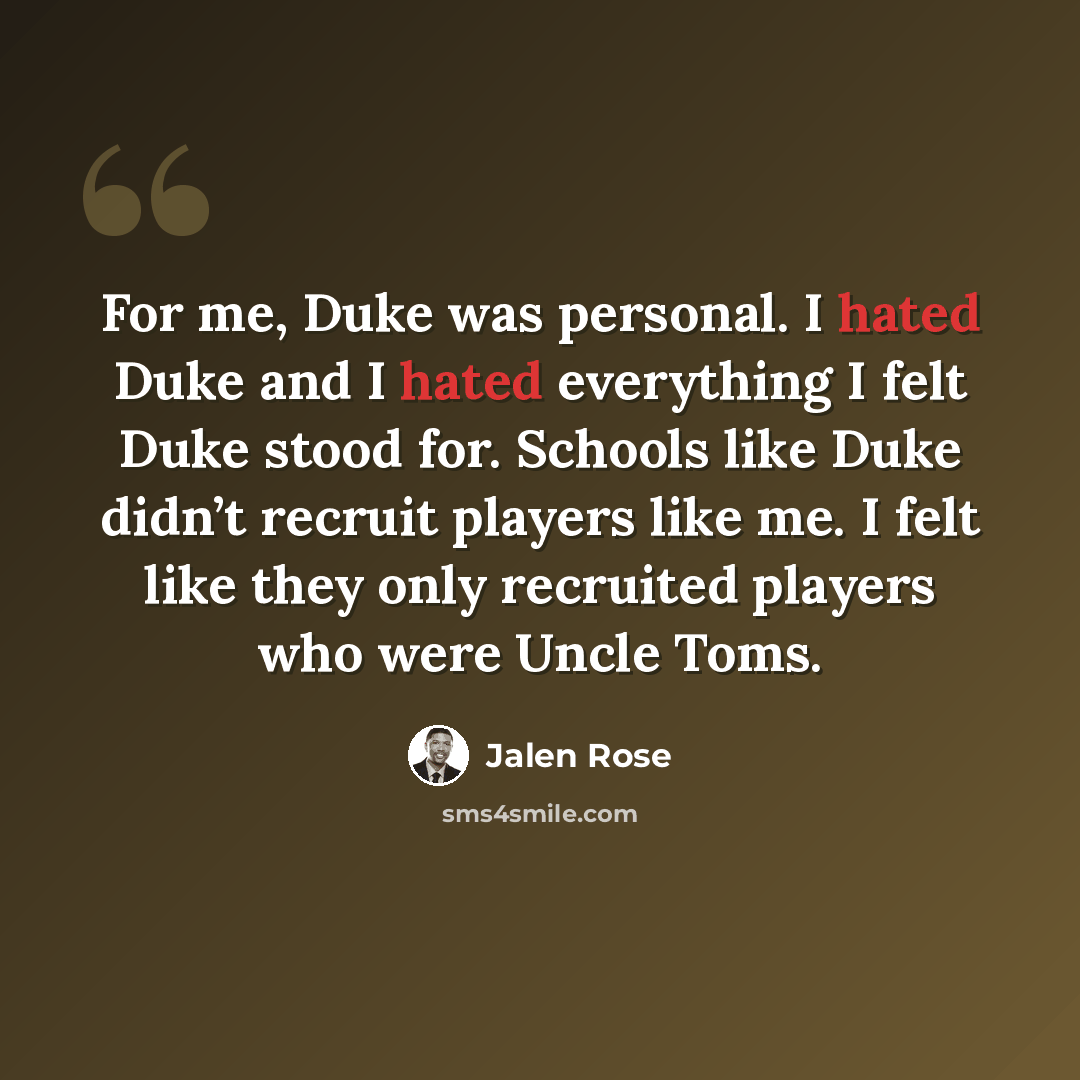 “For me, Duke was personal. I hated Duke and I hated everything I felt Duke stood for. Schools like Duke didn’t recruit players like me. I felt like they only recruited players who were Uncle Toms.” quote by Jalen Rose