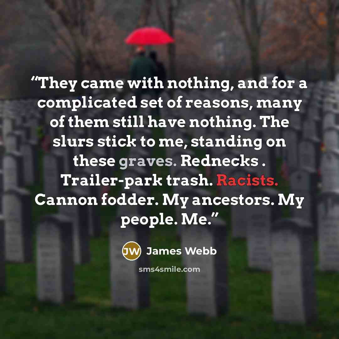 “They came with nothing, and for a complicated set of reasons, many of them still have nothing. The slurs stick to me, standing on these graves. Rednecks . Trailer-park trash. Racists. Cannon fodder. My ancestors. My people. Me.” quote by James Webb