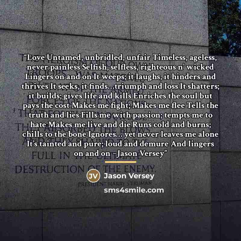 “Love Untamed, unbridled, unfair Timeless, ageless, never painless Selfish, selfless, righteous n’ wicked Lingers on and on It weeps; it laughs, it hinders and thrives It seeks, it finds…triumph and loss It shatters; it builds; gives life and kills Enriches the soul but pays the cost Makes me…” quote by Jason Versey