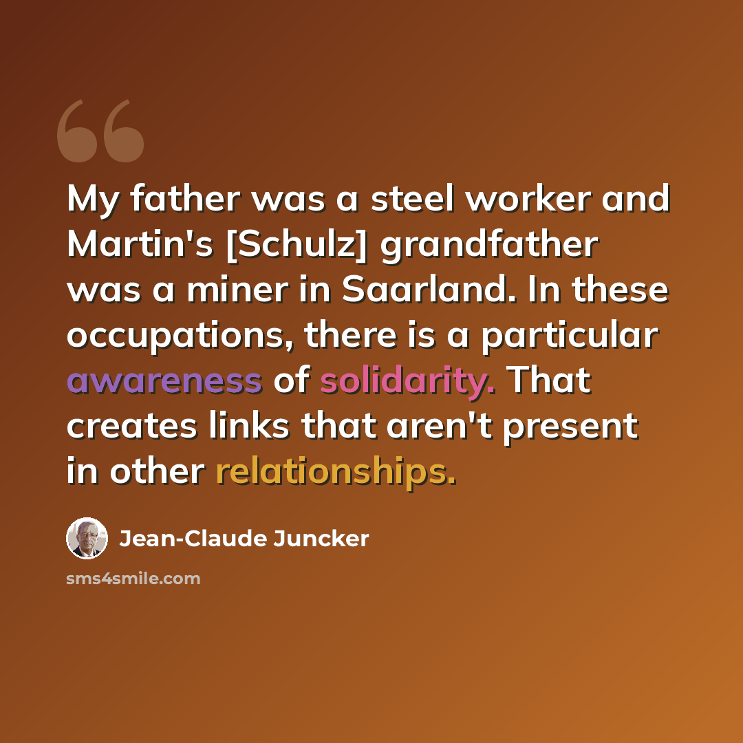 “My father was a steel worker and Martin's [Schulz] grandfather was a miner in Saarland. In these occupations, there is a particular awareness of solidarity. That creates links that aren't present in other relationships.” quote by Jean-Claude Juncker