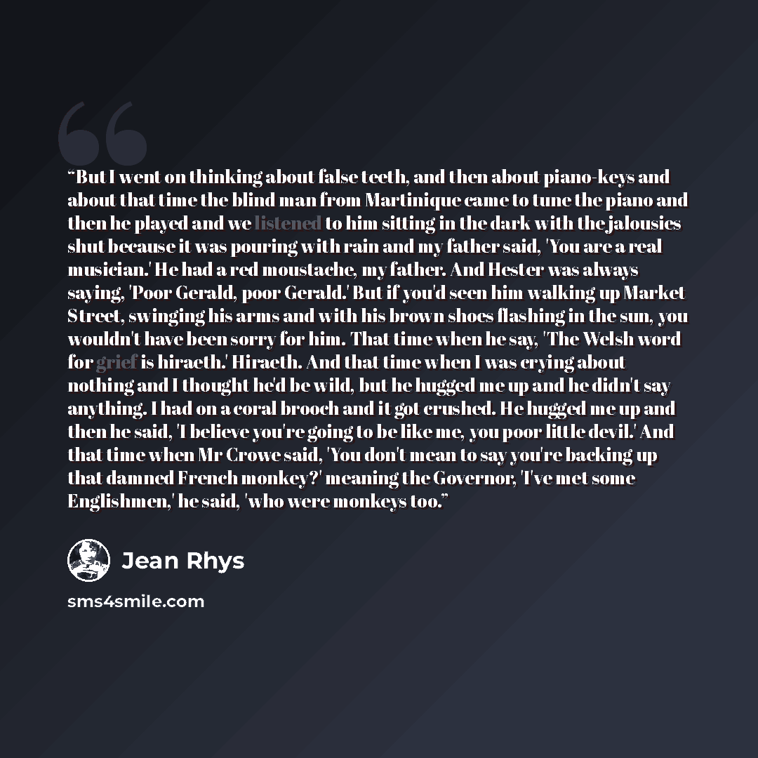 “But I went on thinking about false teeth, and then about piano-keys and about that time the blind man from Martinique came to tune the piano and then he played and we listened to him sitting in the dark with the jalousies shut because it was pouring with rain and my father said, 'You are a real…” quote by Jean Rhys