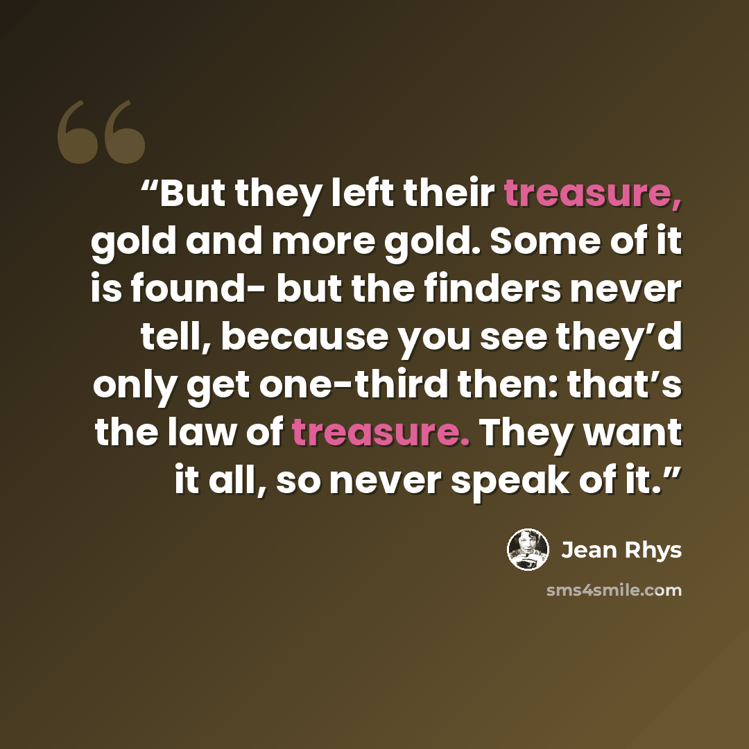 “But they left their treasure, gold and more gold. Some of it is found- but the finders never tell, because you see they’d only get one-third then: that’s the law of treasure. They want it all, so never speak of it.” quote by Jean Rhys