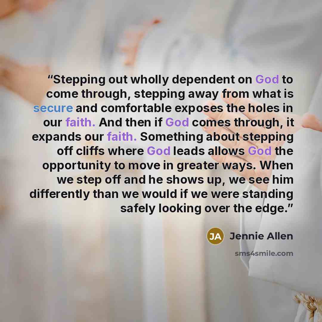 “Stepping out wholly dependent on God to come through, stepping away from what is secure and comfortable exposes the holes in our faith. And then if God comes through, it expands our faith. Something about stepping off cliffs where God leads allows God the opportunity to move in greater ways. When…” quote by Jennie Allen