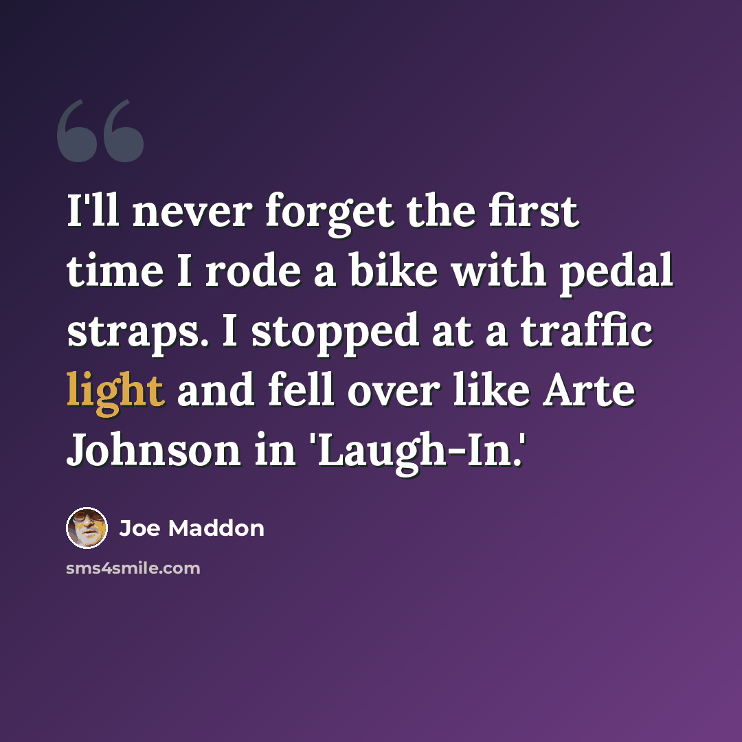 “I'll never forget the first time I rode a bike with pedal straps. I stopped at a traffic light and fell over like Arte Johnson in 'Laugh-In.'” quote by Joe Maddon