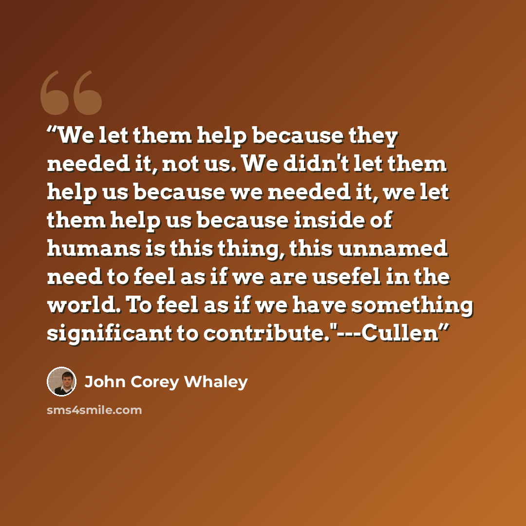 “We let them help because they needed it, not us. We didn't let them help us because we needed it, we let them help us because inside of humans is this thing, this unnamed need to feel as if we are usefel in the world. To feel as if we have something significant to contribute."---Cullen” quote by John Corey Whaley