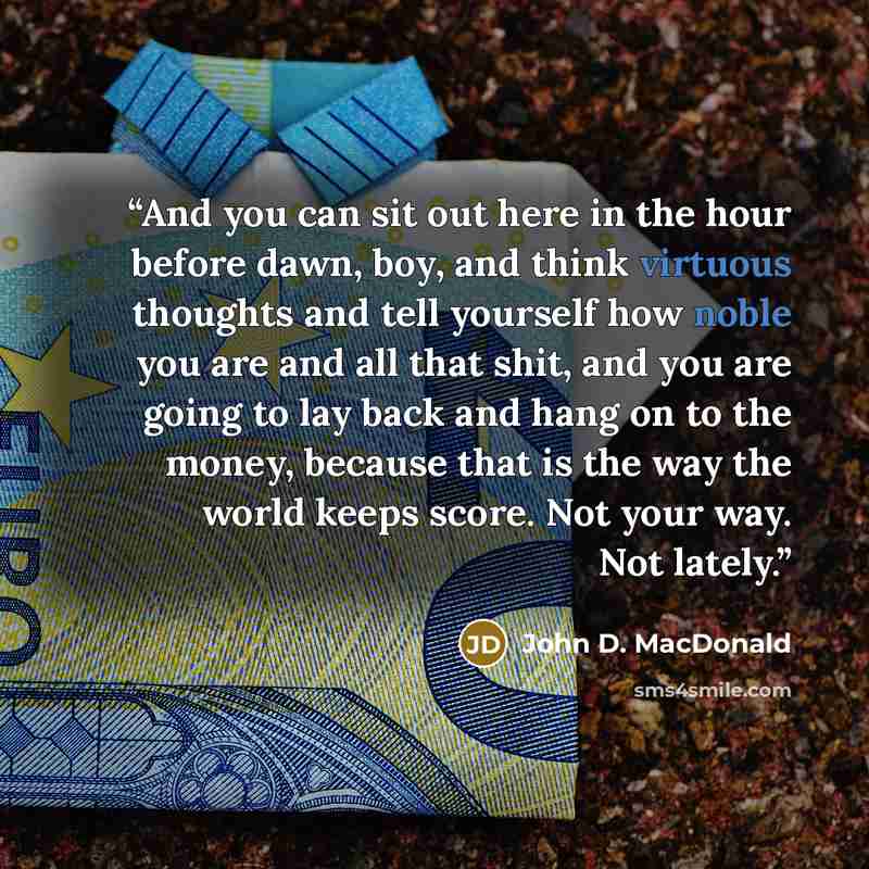 “And you can sit out here in the hour before dawn, boy, and think virtuous thoughts and tell yourself how noble you are and all that shit, and you are going to lay back and hang on to the money, because that is the way the world keeps score. Not your way. Not lately.” quote by John D. MacDonald