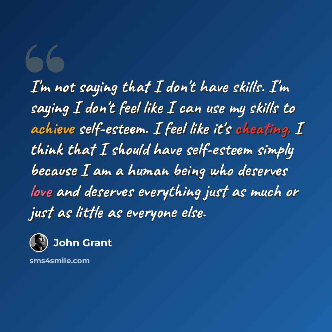 “I'm not saying that I don't have skills. I'm saying I don't feel like I can use my skills to achieve self-esteem. I feel like it's cheating. I think that I should have self-esteem simply because I am a human being who deserves love and deserves everything just as much or just as little as everyone…” quote by John Grant