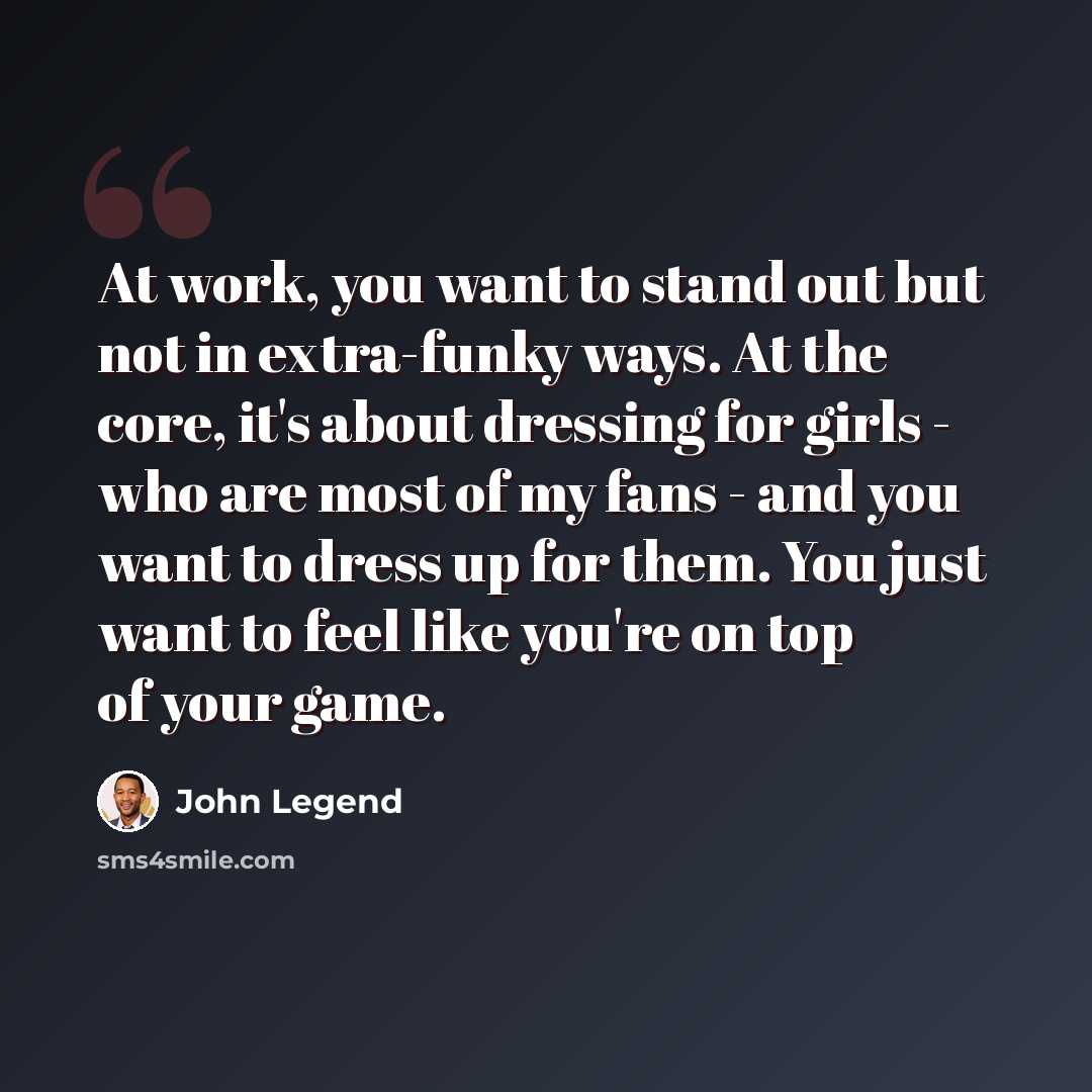 “At work, you want to stand out but not in extra-funky ways. At the core, it's about dressing for girls - who are most of my fans - and you want to dress up for them. You just want to feel like you're on top of your game.” quote by John Legend