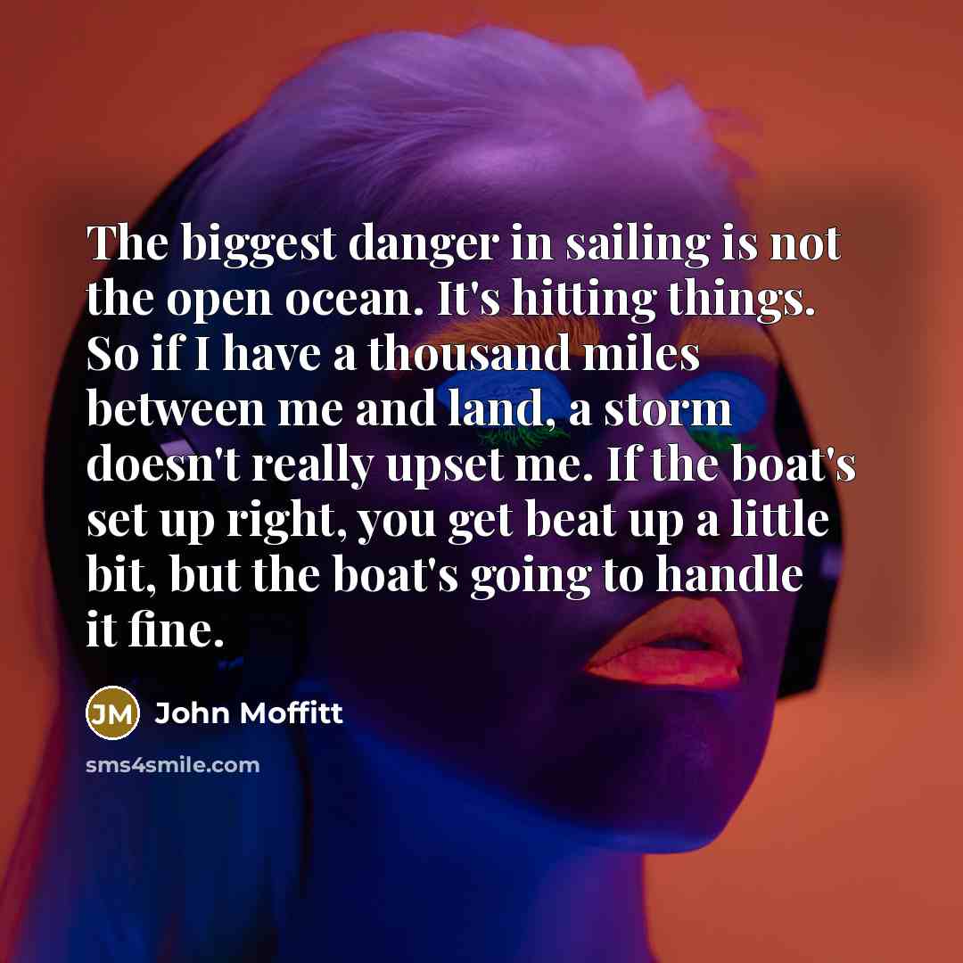 “The biggest danger in sailing is not the open ocean. It's hitting things. So if I have a thousand miles between me and land, a storm doesn't really upset me. If the boat's set up right, you get beat up a little bit, but the boat's going to handle it fine.” quote by John Moffitt