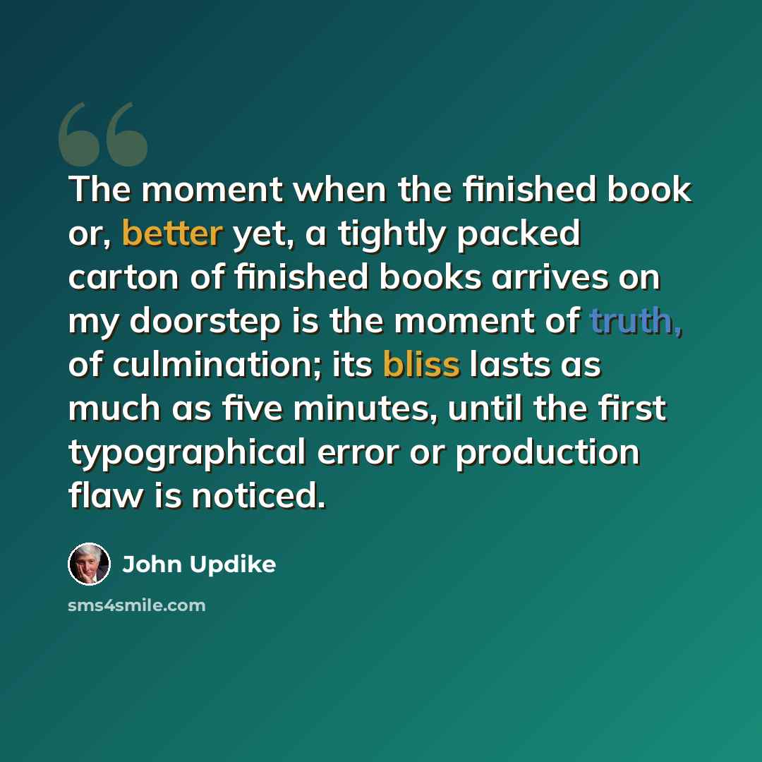 “The moment when the finished book or, better yet, a tightly packed carton of finished books arrives on my doorstep is the moment of truth, of culmination; its bliss lasts as much as five minutes, until the first typographical error or production flaw is noticed.” quote by John Updike