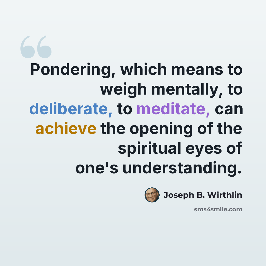 “Pondering, which means to weigh mentally, to deliberate, to meditate, can achieve the opening of the spiritual eyes of one's understanding.” quote by Joseph B. Wirthlin