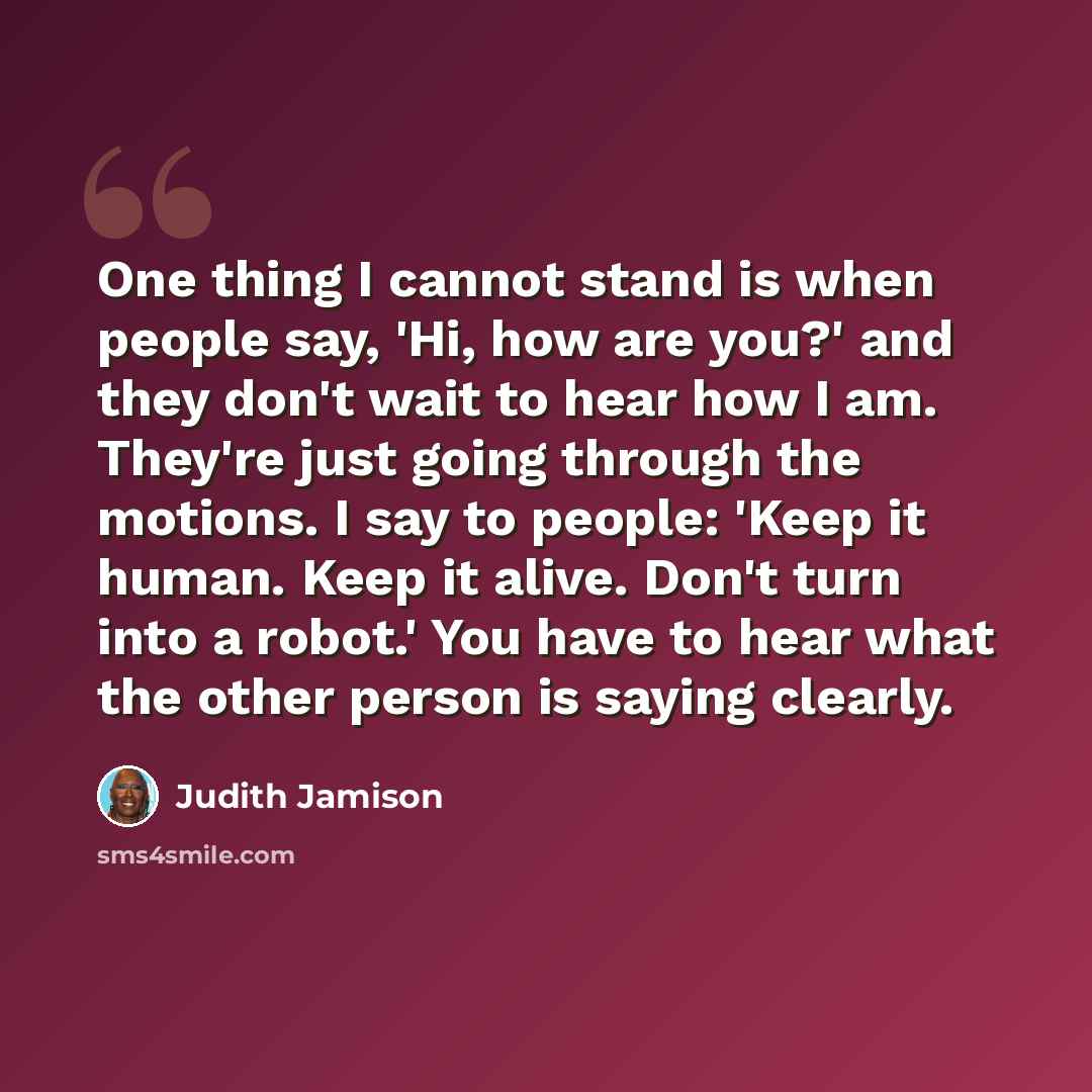 “One thing I cannot stand is when people say, 'Hi, how are you?' and they don't wait to hear how I am. They're just going through the motions. I say to people: 'Keep it human. Keep it alive. Don't turn into a robot.' You have to hear what the other person is saying clearly.” quote by Judith Jamison