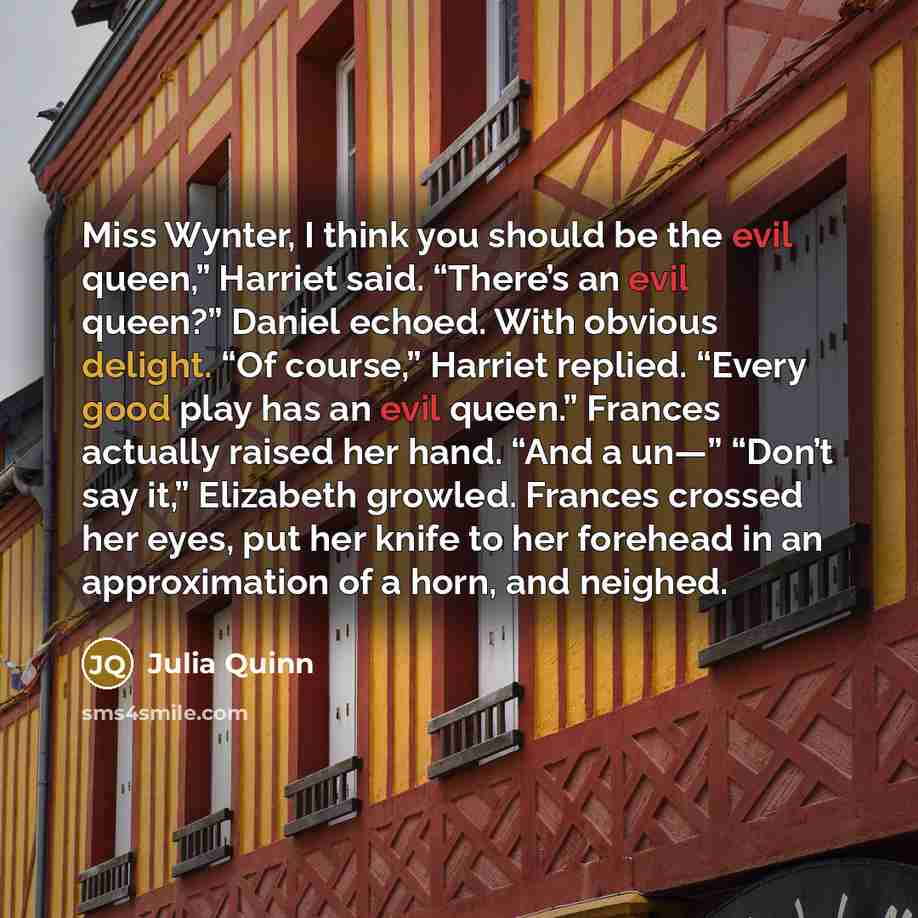 “Miss Wynter, I think you should be the evil queen,” Harriet said. “There’s an evil queen?” Daniel echoed. With obvious delight. “Of course,” Harriet replied. “Every good play has an evil queen.” Frances actually raised her hand. “And a un—” “Don’t say it,” Elizabeth growled. Frances crossed her…” quote by Julia Quinn