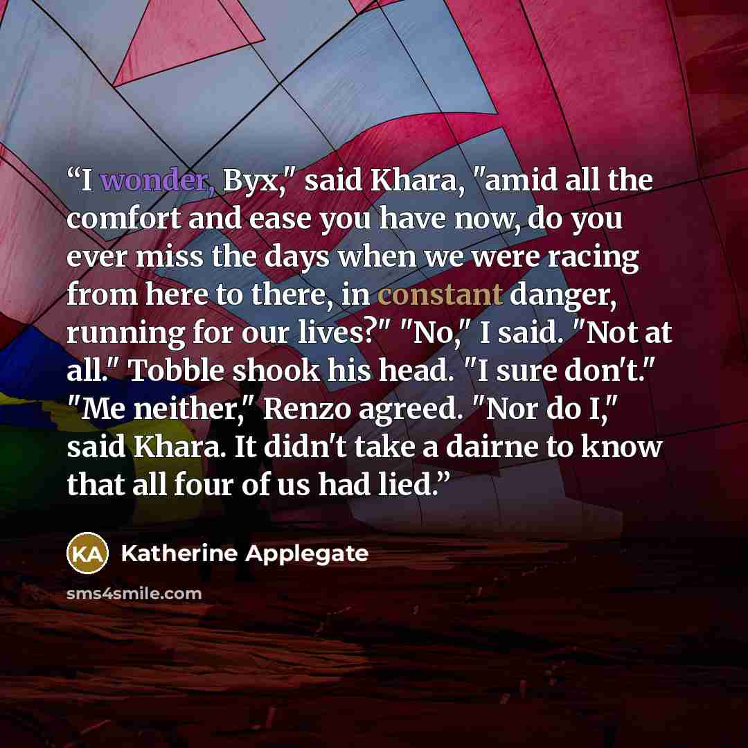 “I wonder, Byx," said Khara, "amid all the comfort and ease you have now, do you ever miss the days when we were racing from here to there, in constant danger, running for our lives?" "No," I said. "Not at all." Tobble shook his head. "I sure don't." "Me neither," Renzo agreed. "Nor do I," said…” quote by Katherine Applegate