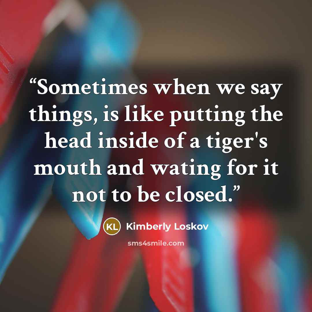 “Sometimes when we say things, is like putting the head inside of a tiger's mouth and wating for it not to be closed.” quote by Kimberly Loskov