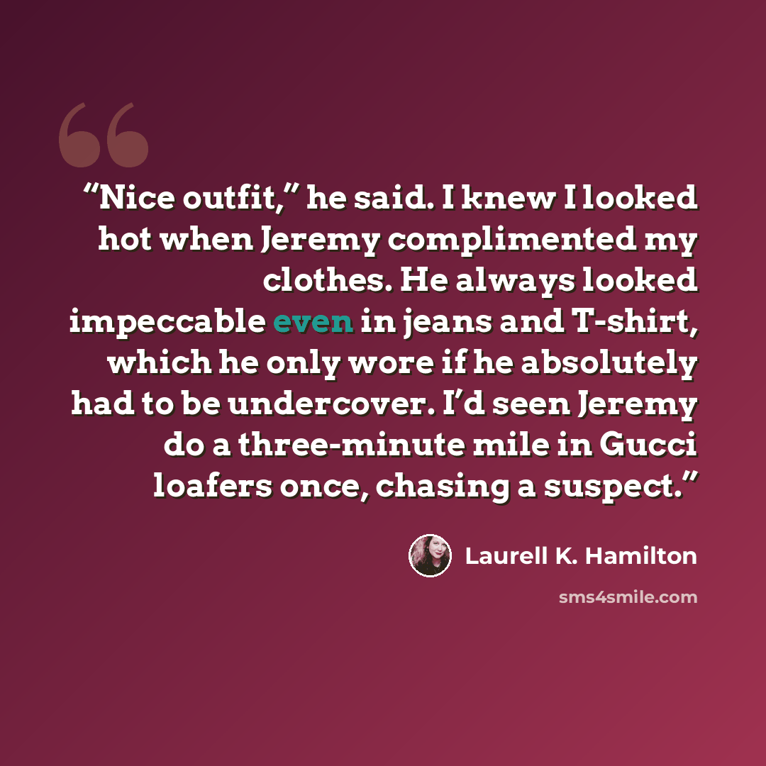 “Nice outfit,” he said. I knew I looked hot when Jeremy complimented my clothes. He always looked impeccable even in jeans and T-shirt, which he only wore if he absolutely had to be undercover. I’d seen Jeremy do a three-minute mile in Gucci loafers once, chasing a suspect.” quote by Laurell K. Hamilton
