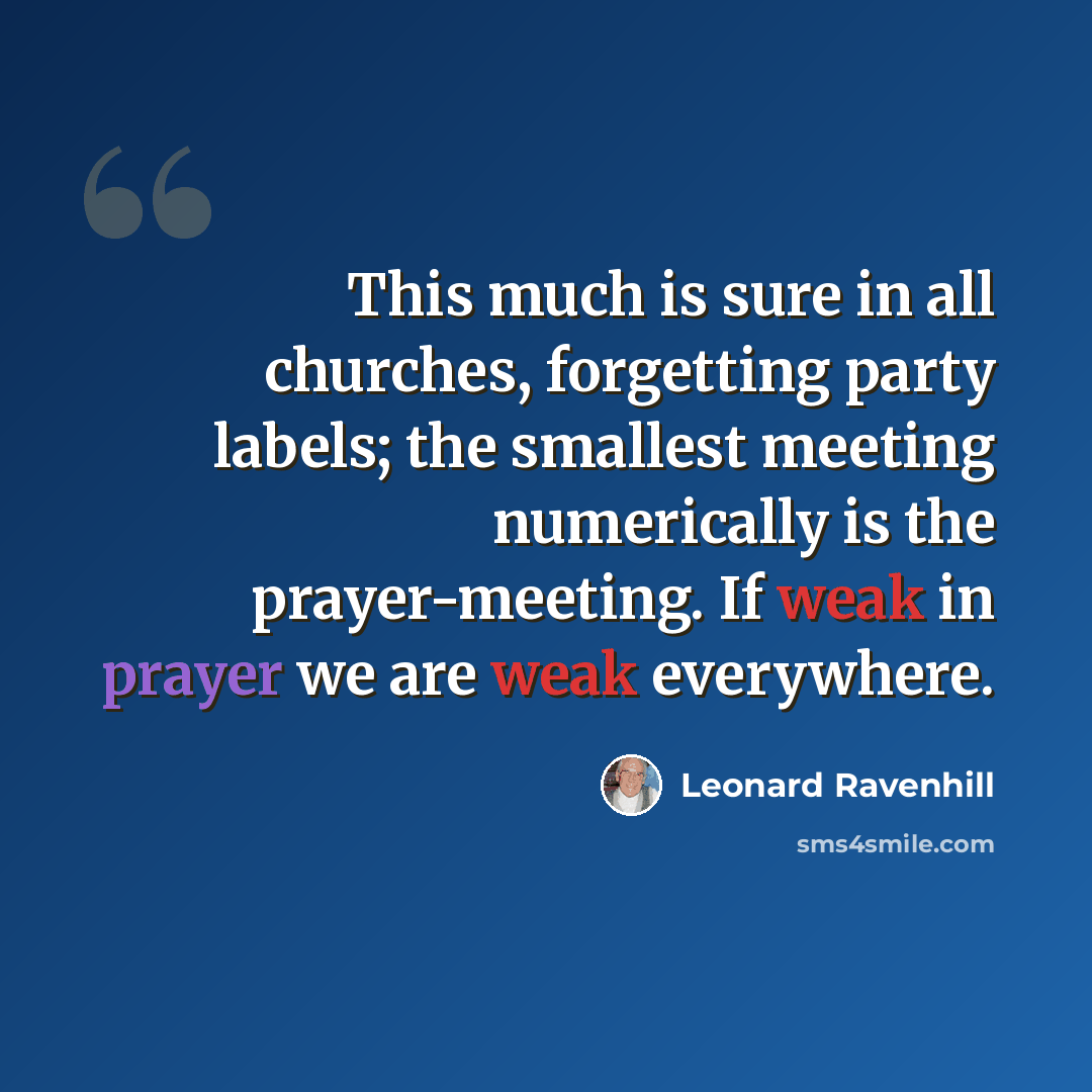 “This much is sure in all churches, forgetting party labels; the smallest meeting numerically is the prayer-meeting. If weak in prayer we are weak everywhere.” quote by Leonard Ravenhill