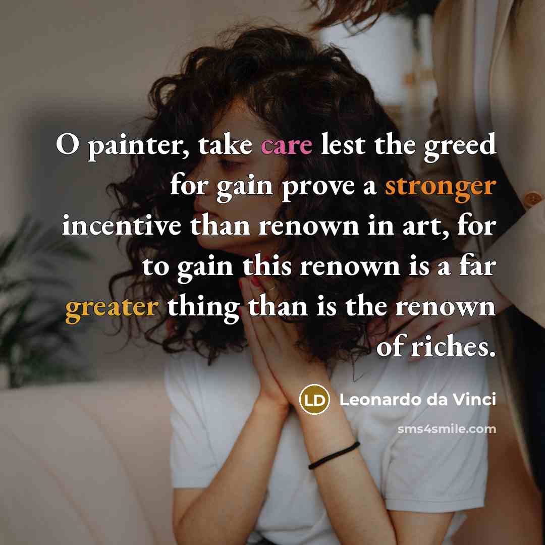 “O painter, take care lest the greed for gain prove a stronger incentive than renown in art, for to gain this renown is a far greater thing than is the renown of riches.” quote by Leonardo da Vinci