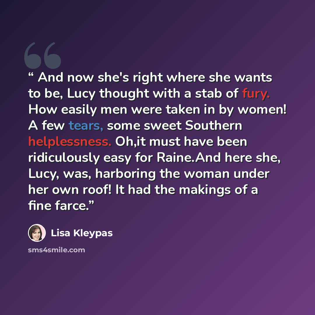 “And now she's right where she wants to be, Lucy thought with a stab of fury. How easily men were taken in by women! A few tears, some sweet Southern helplessness. Oh,it must have been ridiculously easy for Raine.And here she, Lucy, was, harboring the woman under her own roof! It had the makings of…” quote by Lisa Kleypas