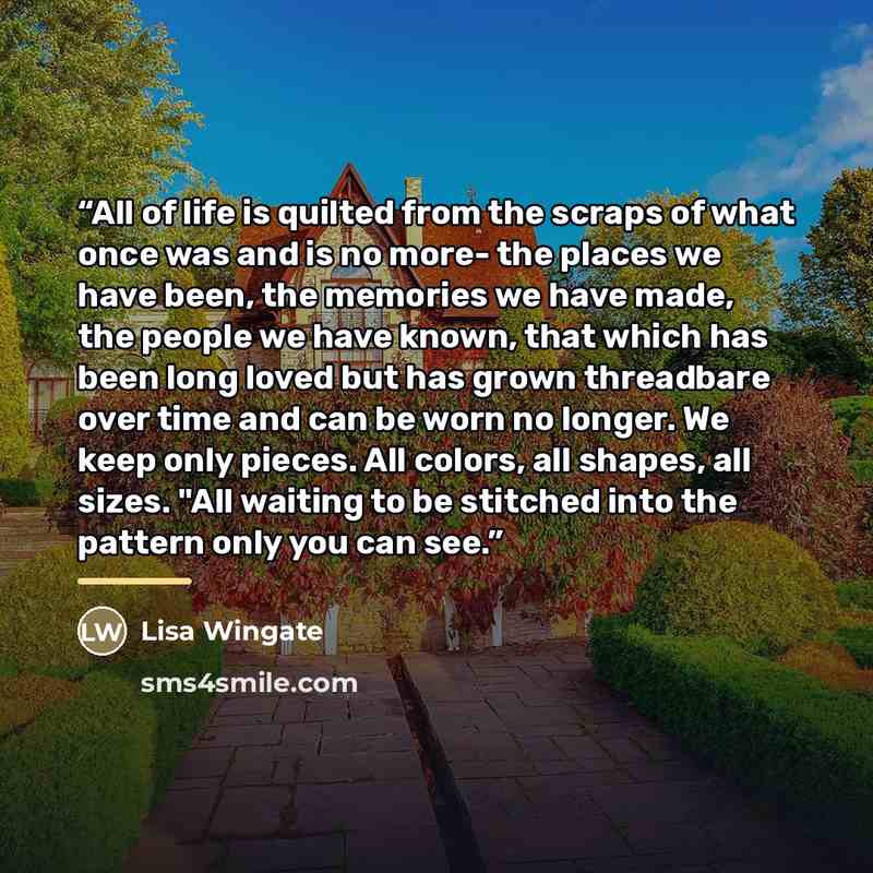 “All of life is quilted from the scraps of what once was and is no more- the places we have been, the memories we have made, the people we have known, that which has been long loved but has grown threadbare over time and can be worn no longer. We keep only pieces. All colors, all shapes, all sizes…” quote by Lisa Wingate