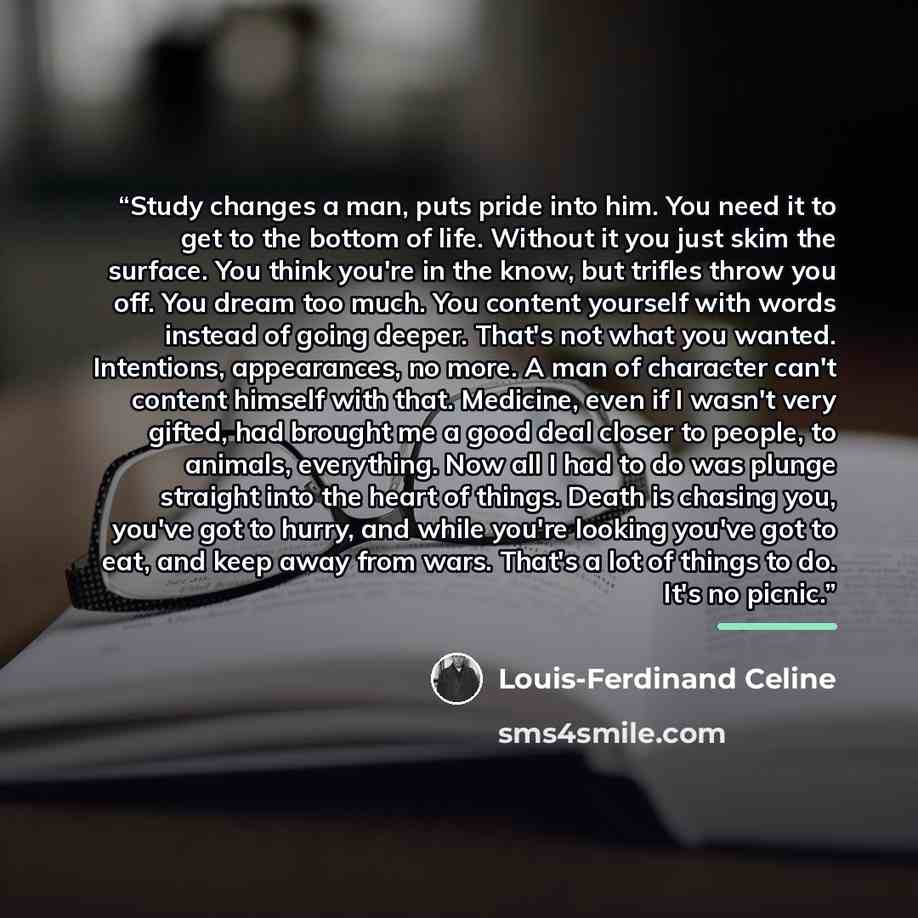 “Study changes a man, puts pride into him. You need it to get to the bottom of life. Without it you just skim the surface. You think you're in the know, but trifles throw you off. You dream too much. You content yourself with words instead of going deeper. That's not what you wanted. Intentions…” quote by Louis-Ferdinand Celine