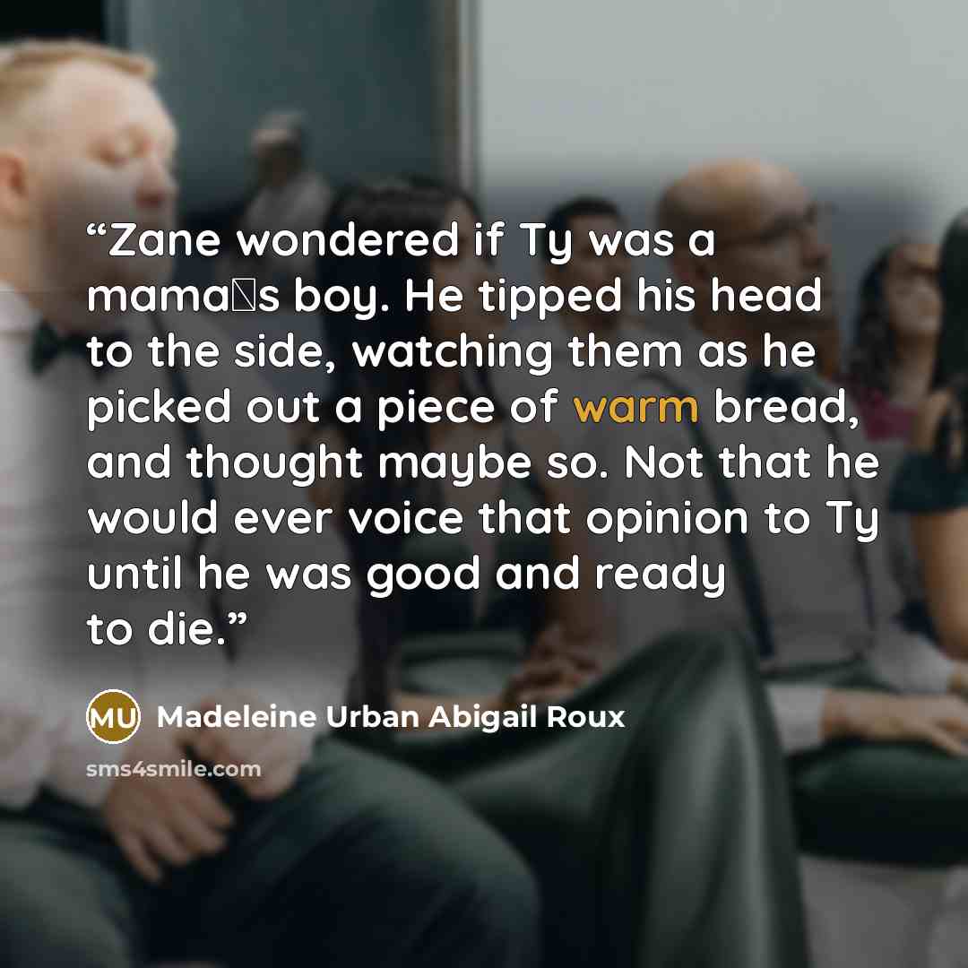 “Zane wondered if Ty was a mama‟s boy. He tipped his head to the side, watching them as he picked out a piece of warm bread, and thought maybe so. Not that he would ever voice that opinion to Ty until he was good and ready to die.” quote by Madeleine Urban Abigail Roux