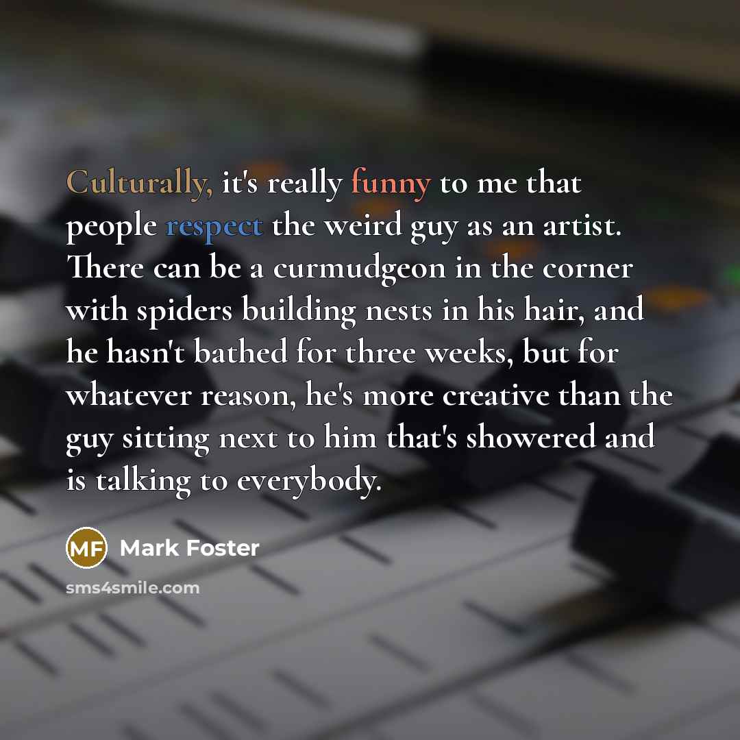 “Culturally, it's really funny to me that people respect the weird guy as an artist. There can be a curmudgeon in the corner with spiders building nests in his hair, and he hasn't bathed for three weeks, but for whatever reason, he's more creative than the guy sitting next to him that's showered…” quote by Mark Foster