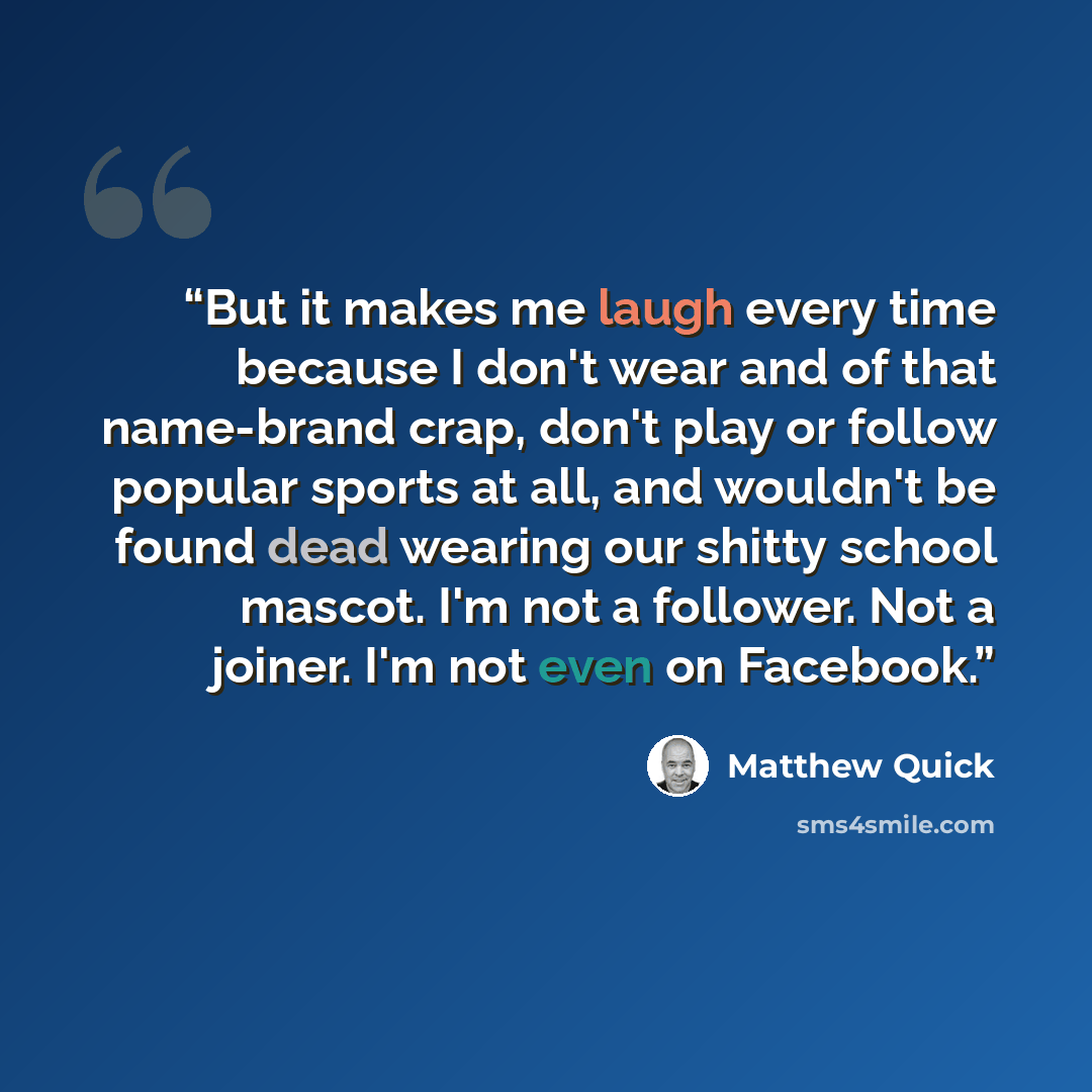 “But it makes me laugh every time because I don't wear and of that name-brand crap, don't play or follow popular sports at all, and wouldn't be found dead wearing our shitty school mascot. I'm not a follower. Not a joiner. I'm not even on Facebook.” quote by Matthew Quick