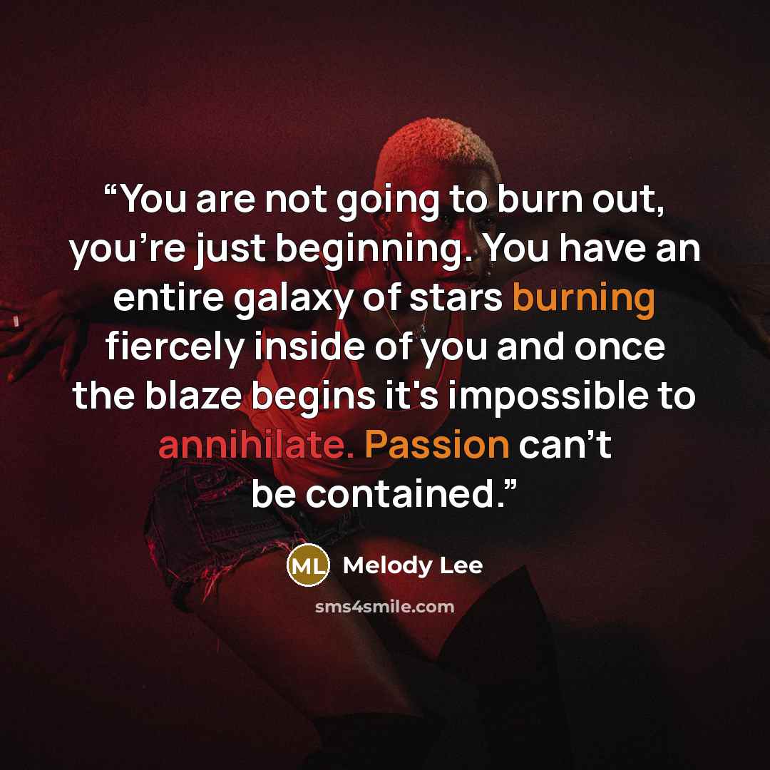 “You are not going to burn out, you're just beginning. You have an entire galaxy of stars burning fiercely inside of you and once the blaze begins it's impossible to annihilate. Passion can't be contained.” quote by Melody Lee