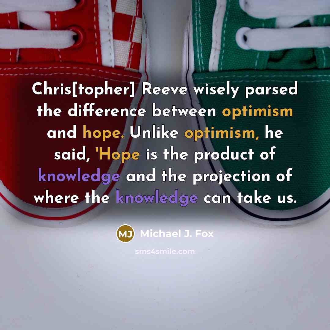 “Chris[topher] Reeve wisely parsed the difference between optimism and hope. Unlike optimism, he said, 'Hope is the product of knowledge and the projection of where the knowledge can take us.” quote by Michael J. Fox