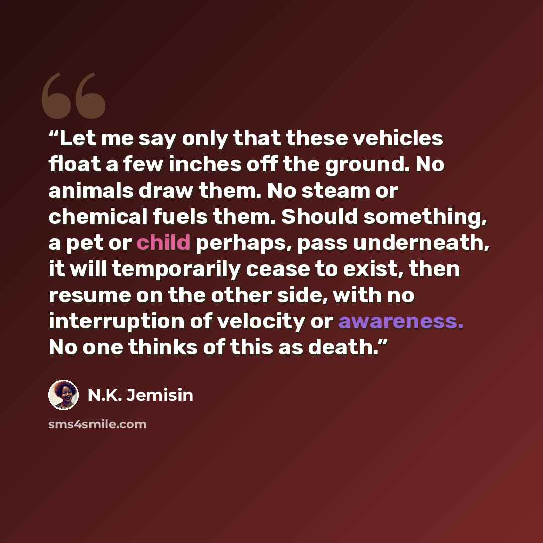 “Let me say only that these vehicles float a few inches off the ground. No animals draw them. No steam or chemical fuels them. Should something, a pet or child perhaps, pass underneath, it will temporarily cease to exist, then resume on the other side, with no interruption of velocity or awareness…” quote by N.K. Jemisin
