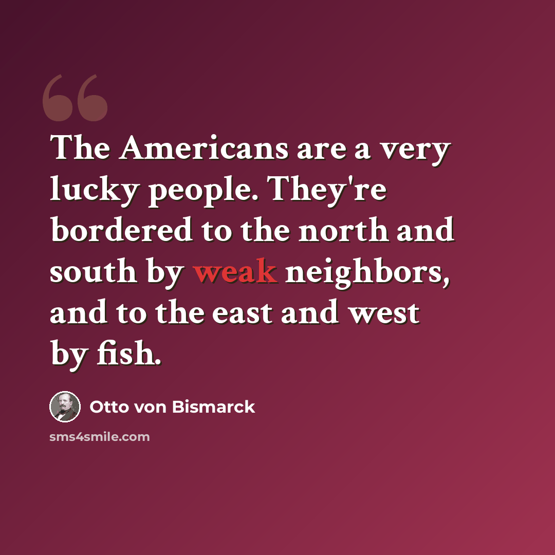 “The Americans are a very lucky people. They're bordered to the north and south by weak neighbors, and to the east and west by fish.” quote by Otto von Bismarck