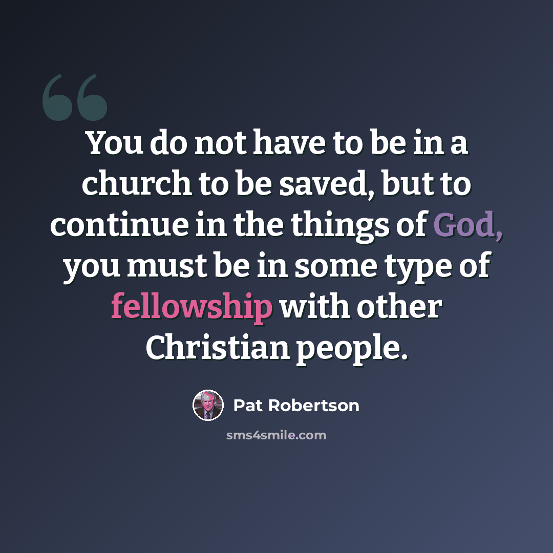 “You do not have to be in a church to be saved, but to continue in the things of God, you must be in some type of fellowship with other Christian people.” quote by Pat Robertson
