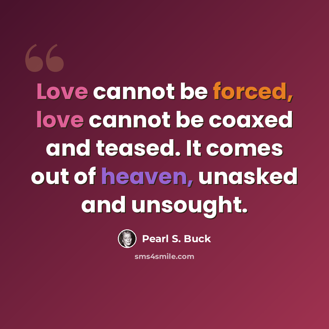 “Love cannot be forced, love cannot be coaxed and teased. It comes out of heaven, unasked and unsought.” quote by Pearl S. Buck