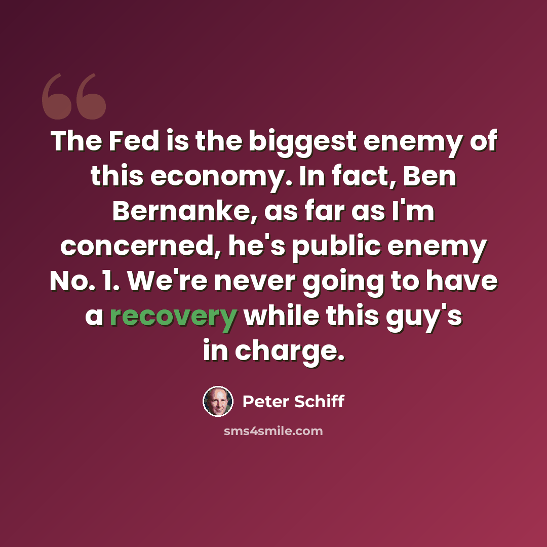 “The Fed is the biggest enemy of this economy. In fact, Ben Bernanke, as far as I'm concerned, he's public enemy No. 1. We're never going to have a recovery while this guy's in charge.” quote by Peter Schiff