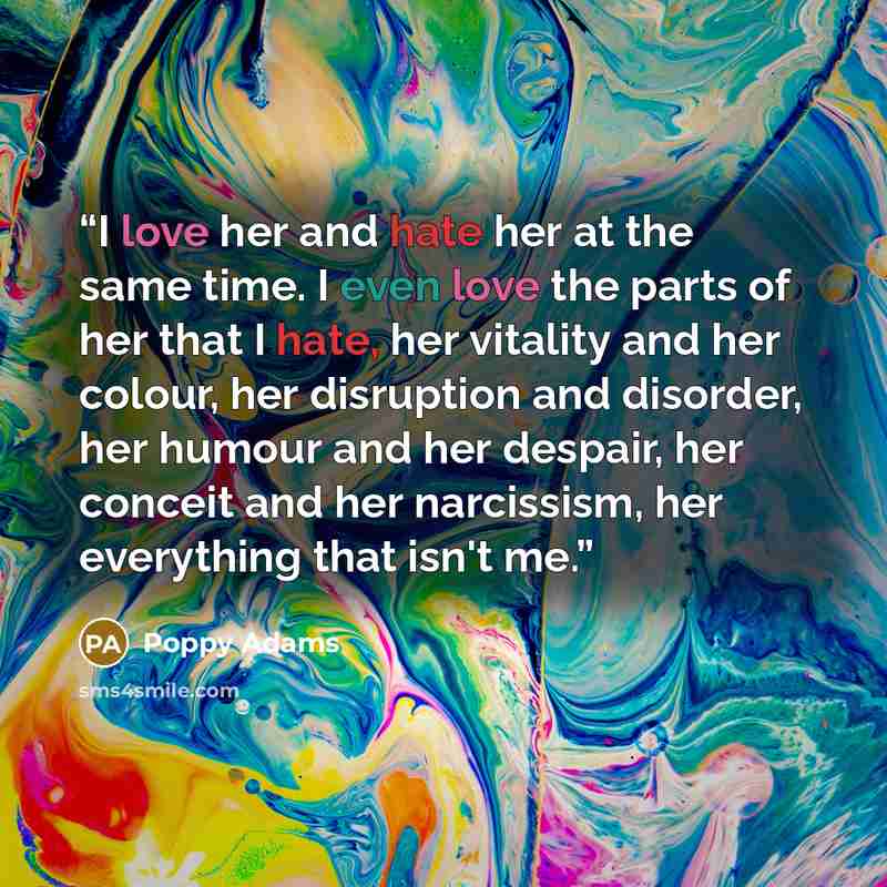 “I love her and hate her at the same time. I even love the parts of her that I hate, her vitality and her colour, her disruption and disorder, her humour and her despair, her conceit and her narcissism, her everything that isn't me.” quote by Poppy Adams