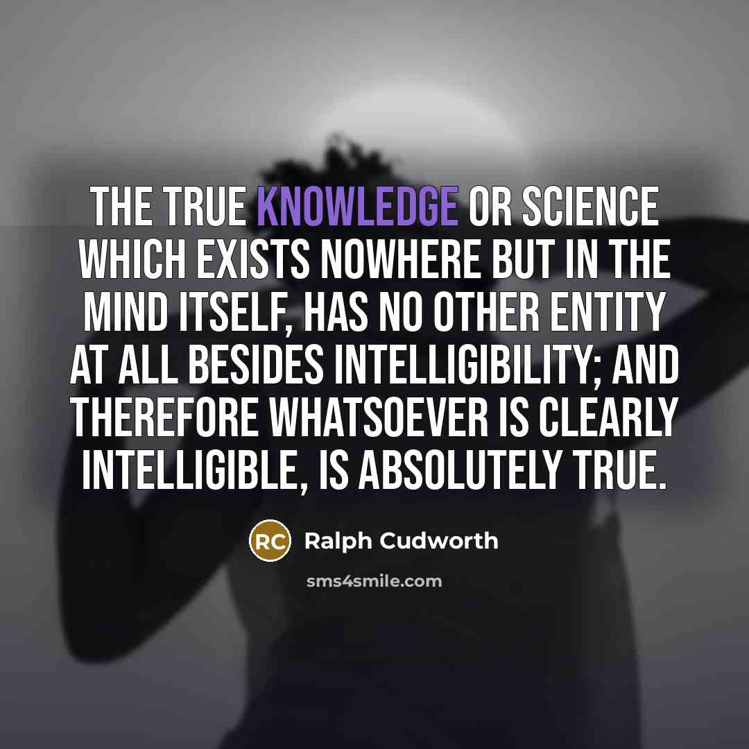 “The true knowledge or science which exists nowhere but in the mind itself, has no other entity at all besides intelligibility; and therefore whatsoever is clearly intelligible, is absolutely true.” quote by Ralph Cudworth