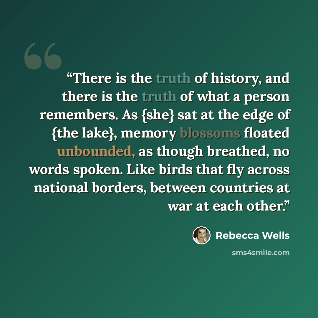 “There is the truth of history, and there is the truth of what a person remembers. As {she} sat at the edge of {the lake}, memory blossoms floated unbounded, as though breathed, no words spoken. Like birds that fly across national borders, between countries at war at each other.” quote by Rebecca Wells