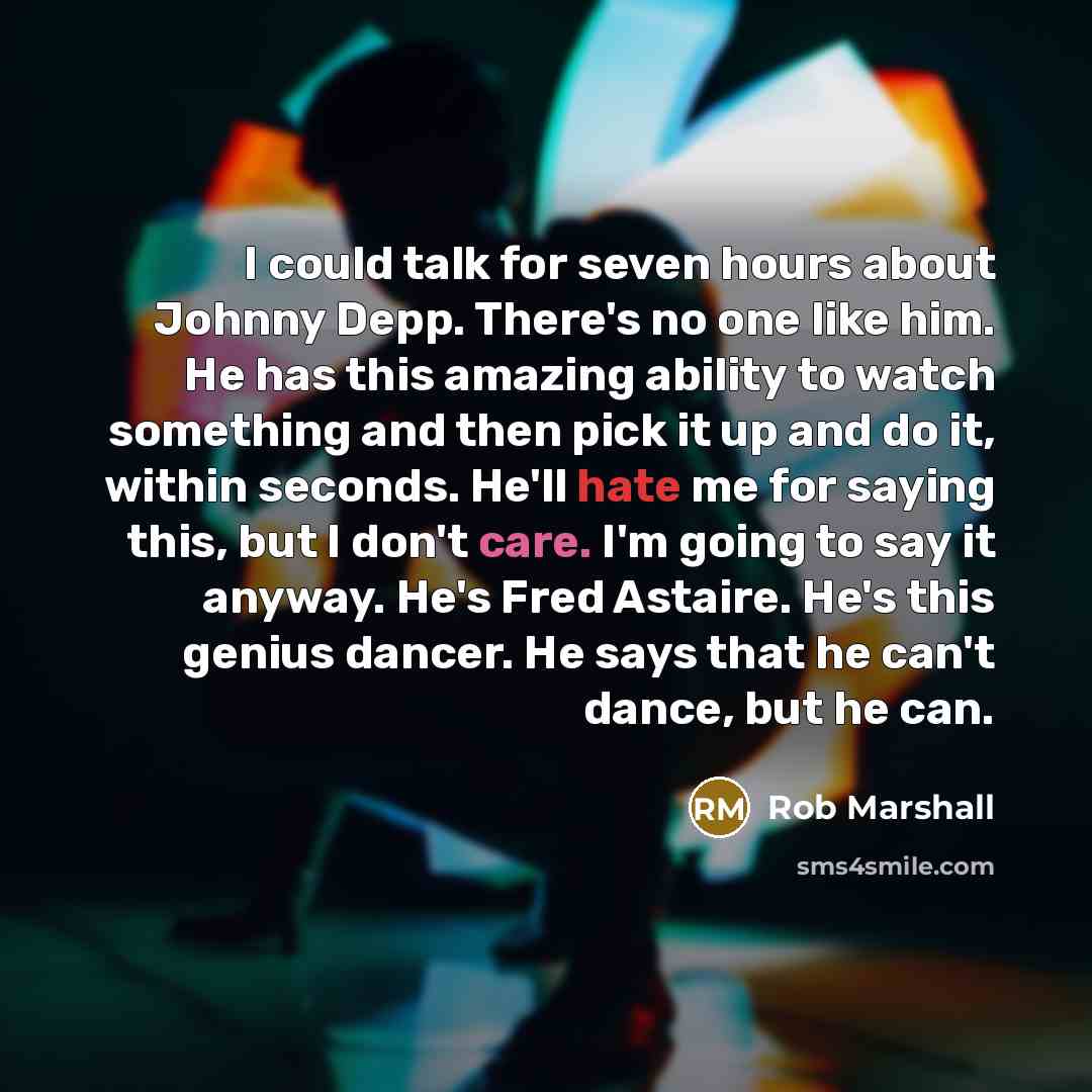 “I could talk for seven hours about Johnny Depp. There's no one like him. He has this amazing ability to watch something and then pick it up and do it, within seconds. He'll hate me for saying this, but I don't care. I'm going to say it anyway. He's Fred Astaire. He's this genius dancer. He says…” quote by Rob Marshall